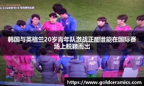 韩国与英格兰20岁青年队激战正酣谁能在国际赛场上脱颖而出