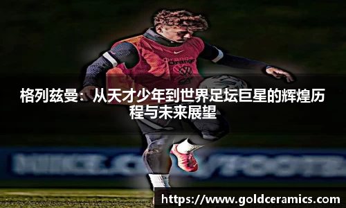 格列兹曼：从天才少年到世界足坛巨星的辉煌历程与未来展望